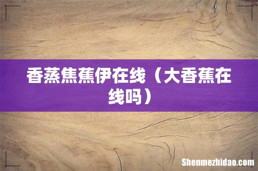 大香蕉在线吗 香蒸焦蕉伊在线