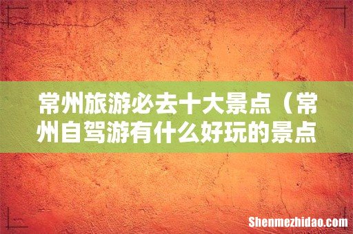 常州自驾游有什么好玩的景点 常州旅游必去十大景点
