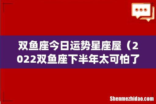 双鱼座今日运势星座屋(2022双鱼座下半年太可怕了)