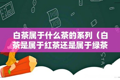 白茶是属于红茶还是属于绿茶 白茶属于什么茶的系列