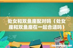 处女座和双鱼座在一起合适吗 处女和双鱼座配对吗