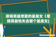 摩羯男最想娶的星座女（摩羯男最怕失去哪个星座女)