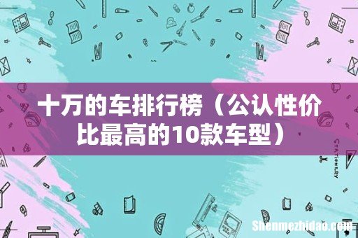 公认性价比最高的10款车型 十万的车排行榜