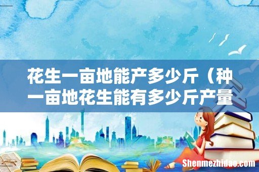 种一亩地花生能有多少斤产量 花生一亩地能产多少斤