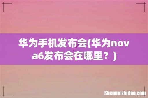华为nova6发布会在哪里？ 华为手机发布会