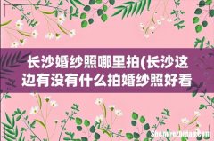 长沙这边有没有什么拍婚纱照好看的打卡地？ 长沙婚纱照哪里拍