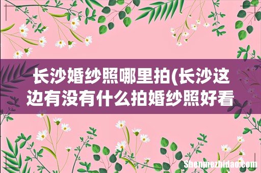 长沙这边有没有什么拍婚纱照好看的打卡地? 长沙婚纱照哪里拍