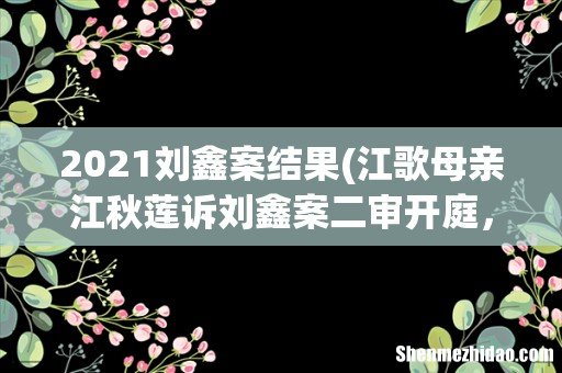江歌母亲江秋莲诉刘鑫案二审开庭,案件中哪些细节值得关注? 2021刘鑫案结果