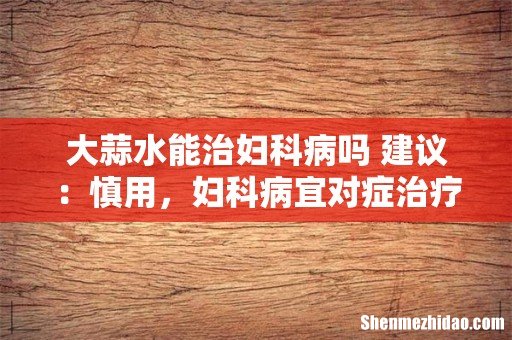 大蒜水能治妇科病吗 建议:慎用,妇科病宜对症治疗!