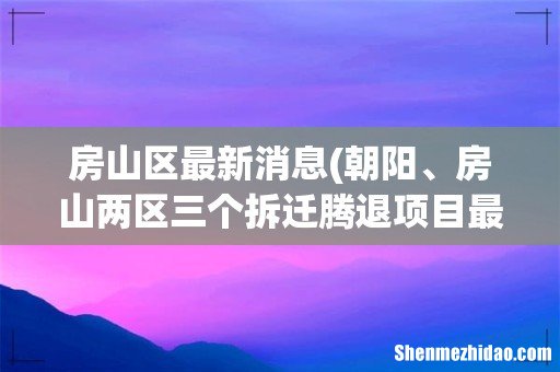 朝阳、房山两区三个拆迁腾退项目最新进展 房山区最新消息
