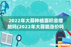 2022年大蒜能涨价吗？ 2022年大蒜种植面积会增加吗