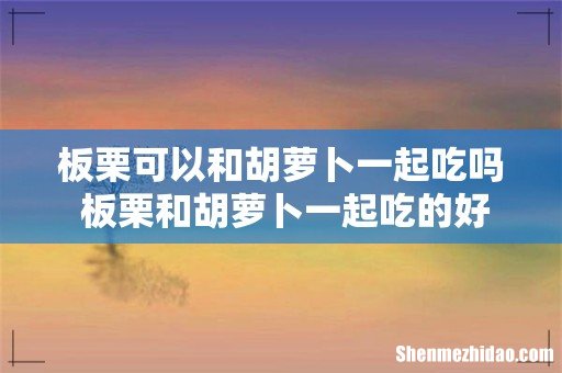 板栗可以和胡萝卜一起吃吗 板栗和胡萝卜一起吃的好处
