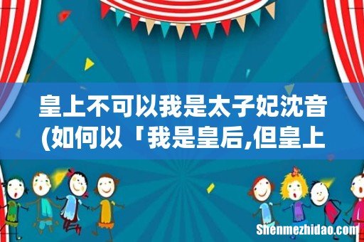 如何以「我是皇后,但皇上不爱我」写一篇短篇小说? 皇上不可以我是太子妃沈音