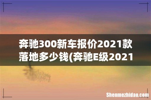 奔驰E级2021款自动挡需要多少钱才能落地? 奔驰300新车报价2021款落地多少钱