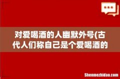 古代人们称自己是个爱喝酒的人怎么说 对爱喝酒的人幽默外号