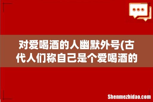 古代人们称自己是个爱喝酒的人怎么说 对爱喝酒的人幽默外号