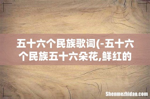 -五十六个民族五十六朵花,鲜红的花儿开在......-这是那首歌的歌词? 五十六个民族歌词