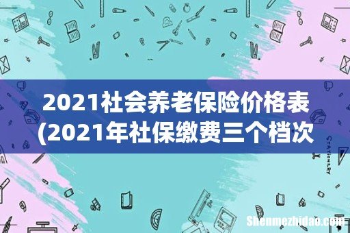 2021年社保缴费三个档次表 2021社会养老保险价格表