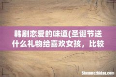圣诞节送什么礼物给喜欢女孩，比较好？ 韩剧恋爱的味道