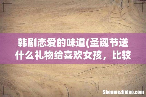 圣诞节送什么礼物给喜欢女孩,比较好? 韩剧恋爱的味道