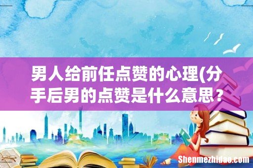 分手后男的点赞是什么意思? 男人给前任点赞的心理