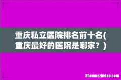重庆最好的医院是哪家？ 重庆私立医院排名前十名