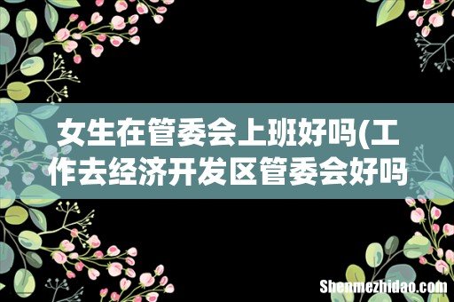 工作去经济开发区管委会好吗 女生在管委会上班好吗