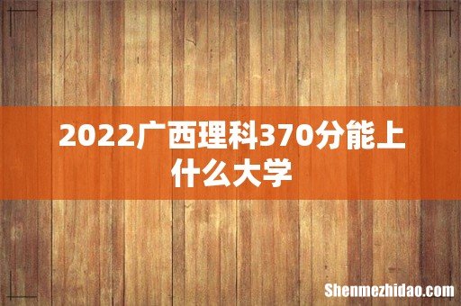 2022广西理科370分能上什么大学