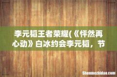 《怦然再心动》白冰约会李元韬，节目中两人是怎样和谐有爱相处的呢？ 李元韬王者荣耀