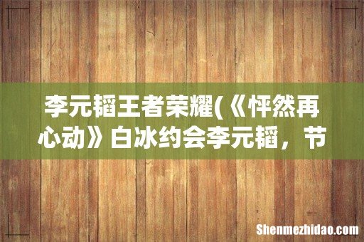 《怦然再心动》白冰约会李元韬,节目中两人是怎样和谐有爱相处的呢? 李元韬王者荣耀