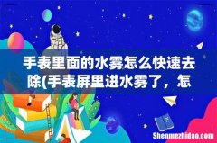 手表屏里进水雾了，怎么样能去掉 手表里面的水雾怎么快速去除