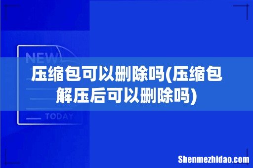 压缩包解压后可以删除吗 压缩包可以删除吗