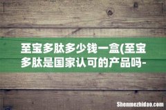 至宝多肽是国家认可的产品吗-？ 至宝多肽多少钱一盒