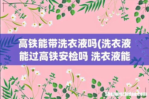 洗衣液能过高铁安检吗 洗衣液能不能过高铁安检呢 高铁能带洗衣液吗