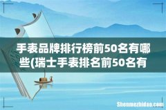 瑞士手表排名前50名有哪些？ 手表品牌排行榜前50名有哪些