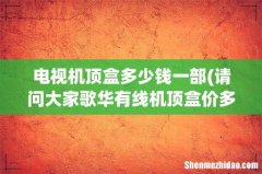 请问大家歌华有线机顶盒价多少？ 电视机顶盒多少钱一部