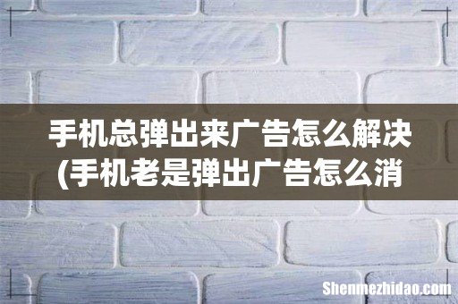 手机老是弹出广告怎么消除 手机总弹出来广告怎么解决