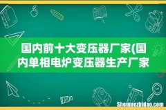 国内单相电炉变压器生产厂家有哪几家排名如何 国内前十大变压器厂家