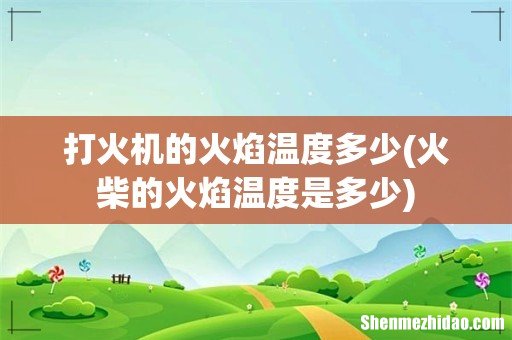 火柴的火焰温度是多少 打火机的火焰温度多少