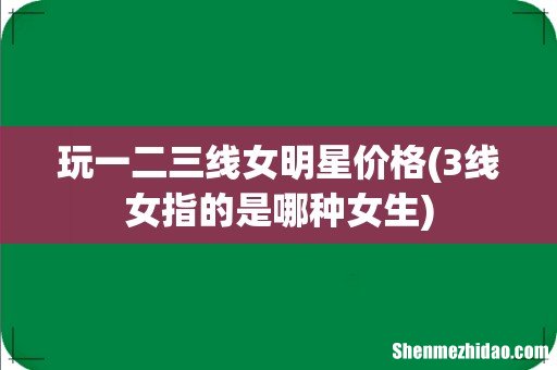 3线女指的是哪种女生 玩一二三线女明星价格