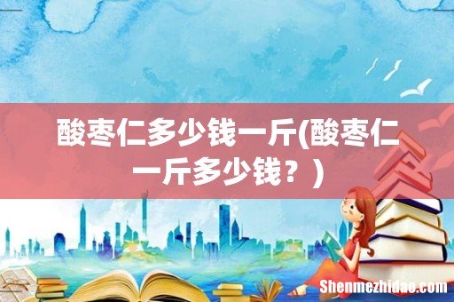 酸枣仁一斤多少钱？ 酸枣仁多少钱一斤