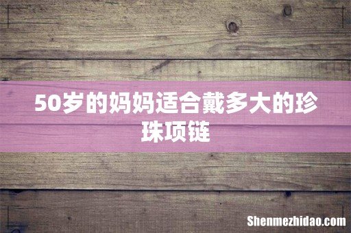 50岁的妈妈适合戴多大的珍珠项链