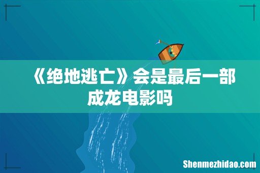 《绝地逃亡》会是最后一部成龙电影吗