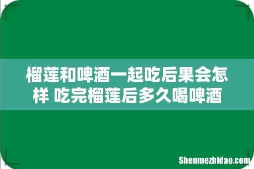 榴莲和啤酒一起吃后果会怎样 吃完榴莲后多久喝啤酒