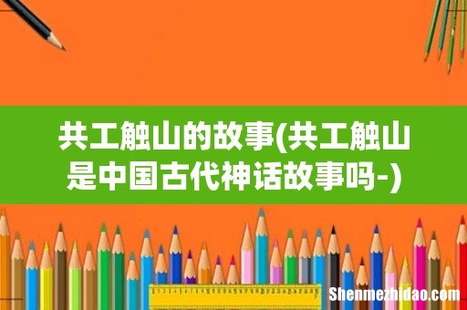 共工触山是中国古代神话故事吗- 共工触山的故事