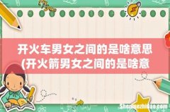 开火箭男女之间的是啥意思 开火车男女之间的是啥意思