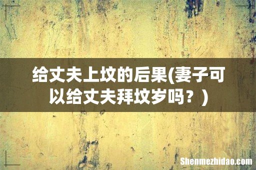 妻子可以给丈夫拜坟岁吗？ 给丈夫上坟的后果