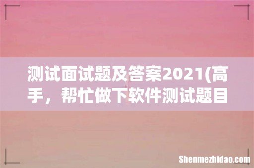 高手，帮忙做下软件测试题目吧。谢了 测试面试题及答案2021