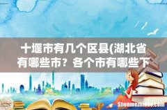 湖北省有哪些市？各个市有哪些下辖区、县？各县有哪些乡、镇？ 十堰市有几个区县