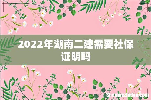 2022年湖南二建需要社保证明吗